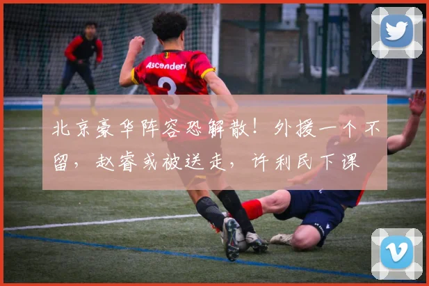 北京豪华阵容恐解散!外援一个不留,赵睿或被送走,许利民下课