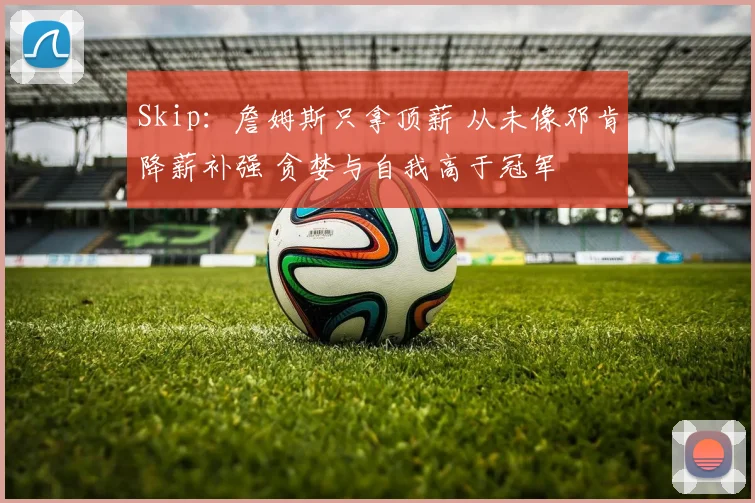 Skip：詹姆斯只拿顶薪 从未像邓肯降薪补强 贪婪与自我高于冠军